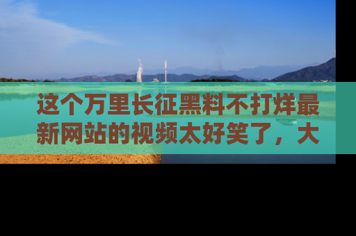 这个万里长征黑料不打烊最新网站的视频太好笑了，大家快来一起看吧！