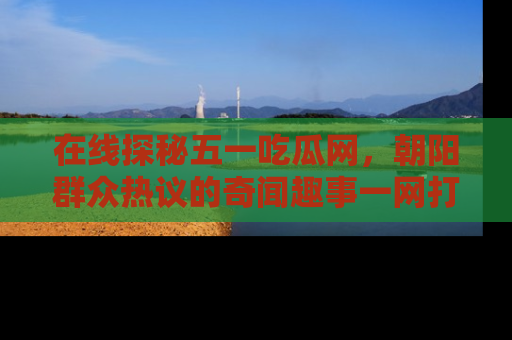 在线探秘五一吃瓜网，朝阳群众热议的奇闻趣事一网打尽