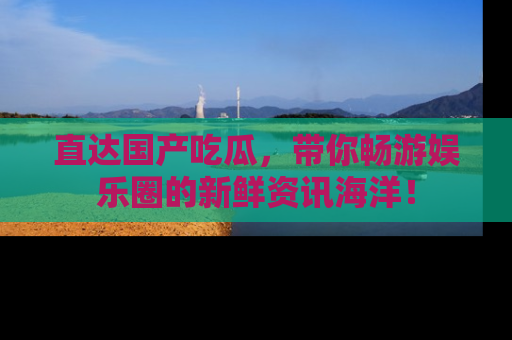 直达国产吃瓜，带你畅游娱乐圈的新鲜资讯海洋！