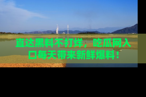直达黑料不打烊，吃瓜网入口每天带来新鲜爆料！
