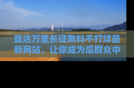 直达万里长征黑料不打烊最新网站，让你成为瓜群众中的资深吃瓜客！