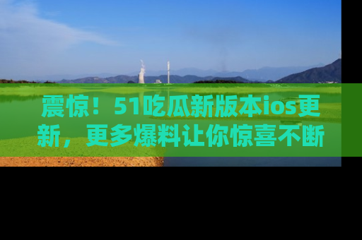 震惊！51吃瓜新版本ios更新，更多爆料让你惊喜不断，赶快来看吧！