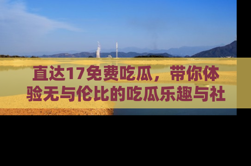 直达17免费吃瓜，带你体验无与伦比的吃瓜乐趣与社区互动