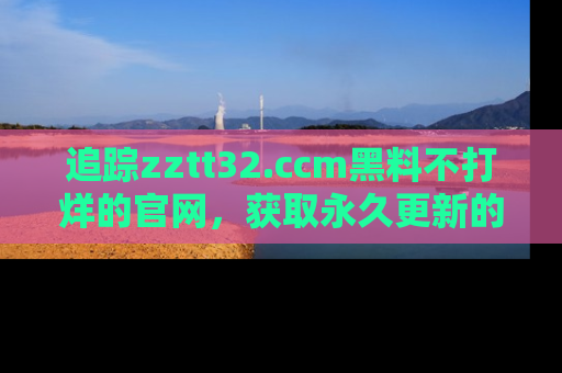 追踪zztt32.ccm黑料不打烊的官网，获取永久更新的娱乐圈内幕，做个资深吃瓜群众！
