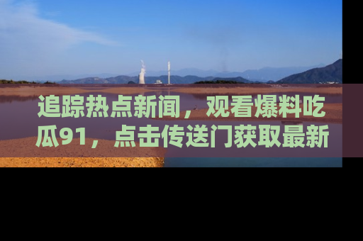 追踪热点新闻，观看爆料吃瓜91，点击传送门获取最新更新！
