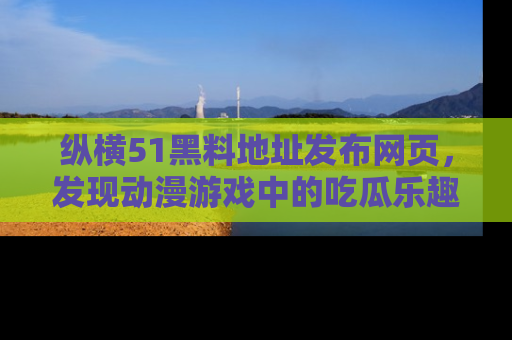 纵横51黑料地址发布网页，发现动漫游戏中的吃瓜乐趣