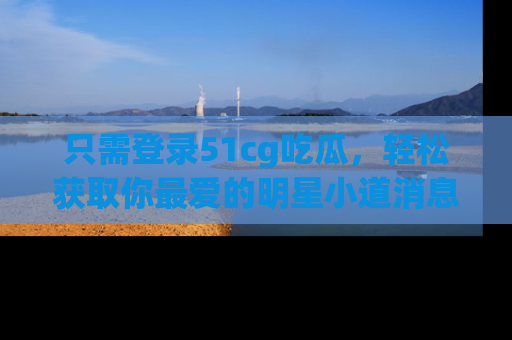 只需登录51cg吃瓜，轻松获取你最爱的明星小道消息！