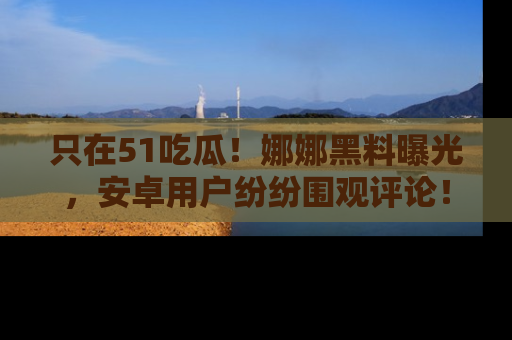 只在51吃瓜！娜娜黑料曝光，安卓用户纷纷围观评论！