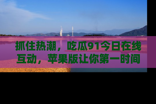 抓住热潮，吃瓜91今日在线互动，苹果版让你第一时间掌握信息！