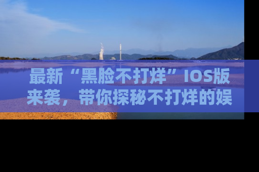 最新“黑脸不打烊”IOS版来袭，带你探秘不打烊的娱乐世界！