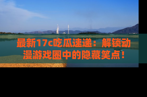 最新17c吃瓜速递:解锁动漫游戏圈中的隐藏笑点!