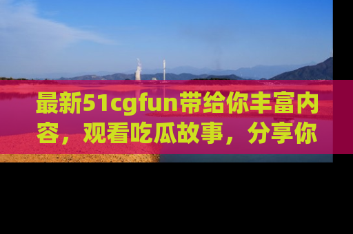 最新51cgfun带给你丰富内容,观看吃瓜故事,分享你的感受!