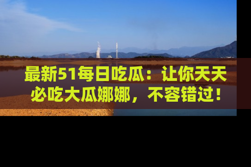 最新51每日吃瓜:让你天天必吃大瓜娜娜,不容错过!