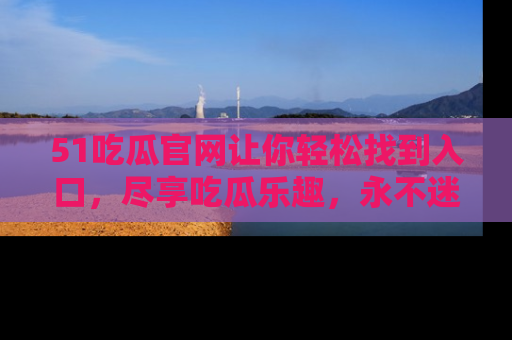 51吃瓜官网让你轻松找到入口，尽享吃瓜乐趣，永不迷路！