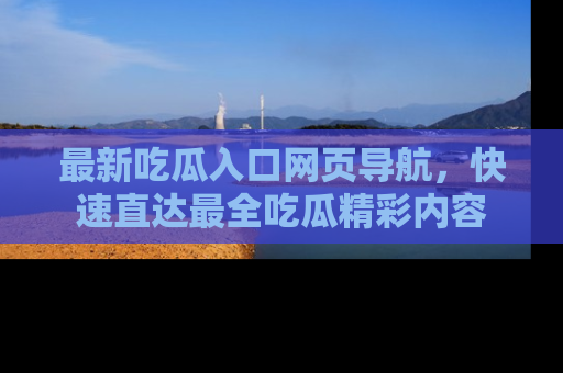 最新吃瓜入口网页导航,快速直达最全吃瓜精彩内容