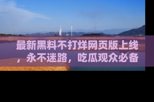 最新黑料不打烊网页版上线,永不迷路,吃瓜观众必备工具!