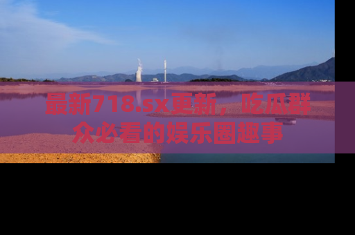 最新718.sx更新,吃瓜群众必看的娱乐圈趣事