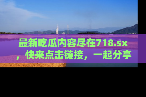 最新吃瓜内容尽在718.sx,快来点击链接,一起分享那些精彩瞬间!