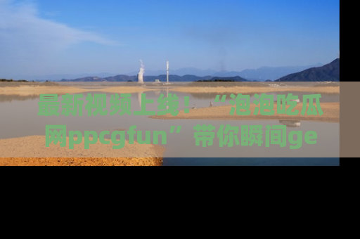 最新视频上线！“泡泡吃瓜网ppcgfun”带你瞬间get吃瓜圈的秘密