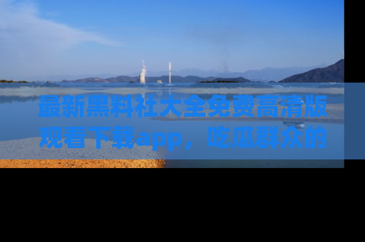 最新黑料社大全免费高清版观看下载app,吃瓜群众的必备神器