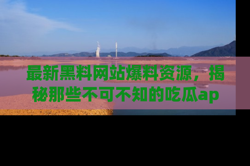 最新黑料网站爆料资源,揭秘那些不可不知的吃瓜app!