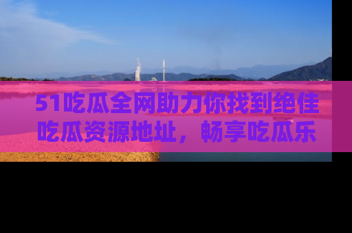 51吃瓜全网助力你找到绝佳吃瓜资源地址，畅享吃瓜乐趣！