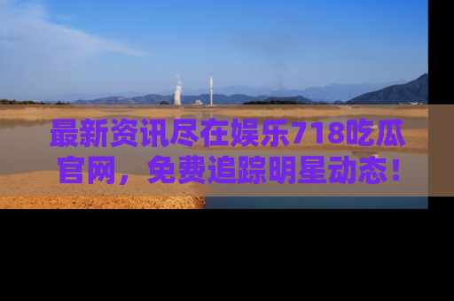 最新资讯尽在娱乐718吃瓜官网，免费追踪明星动态！