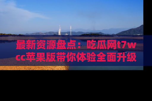 最新资源盘点：吃瓜网t7wcc苹果版带你体验全面升级