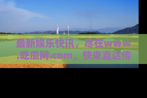 最新娱乐快讯，尽在www.吃瓜网.com，快来直达传送门收获惊喜吧！