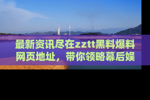 最新资讯尽在zztt黑料爆料网页地址，带你领略幕后娱乐圈的精彩瞬间！